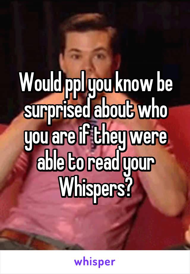 Would ppl you know be surprised about who you are if they were able to read your Whispers?