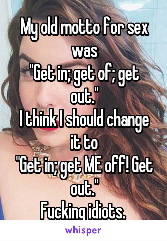 My old motto for sex was
"Get in; get of; get out."
I think I should change it to
"Get in; get ME off! Get out."
Fucking idiots. 