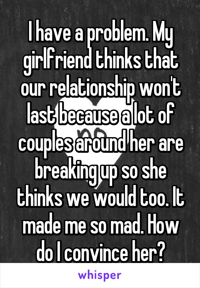 I have a problem. My girlfriend thinks that our relationship won't last because a lot of couples around her are breaking up so she thinks we would too. It made me so mad. How do I convince her?