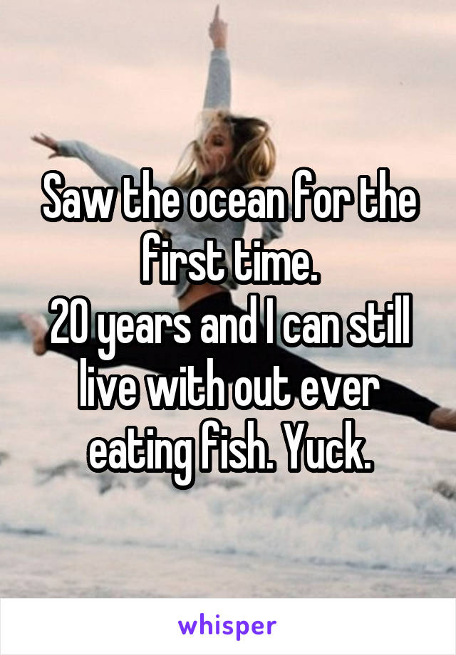 Saw the ocean for the first time.
20 years and I can still live with out ever eating fish. Yuck.