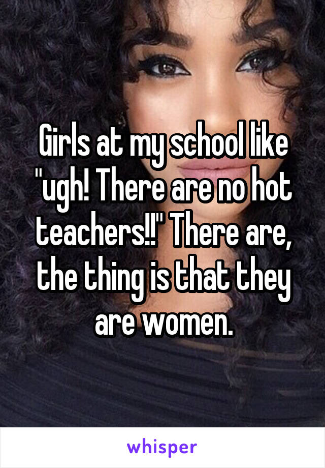 Girls at my school like "ugh! There are no hot teachers!!" There are, the thing is that they are women.