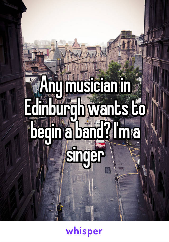 Any musician in Edinburgh wants to begin a band? I'm a singer