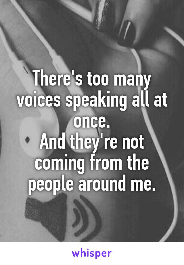 There's too many voices speaking all at once.
And they're not coming from the people around me.