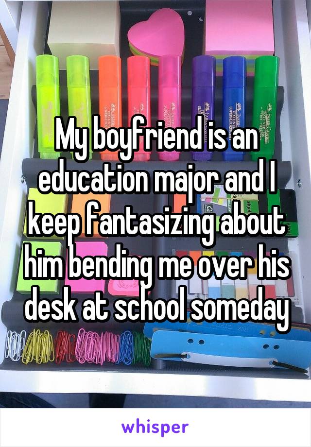 My boyfriend is an education major and I keep fantasizing about him bending me over his desk at school someday