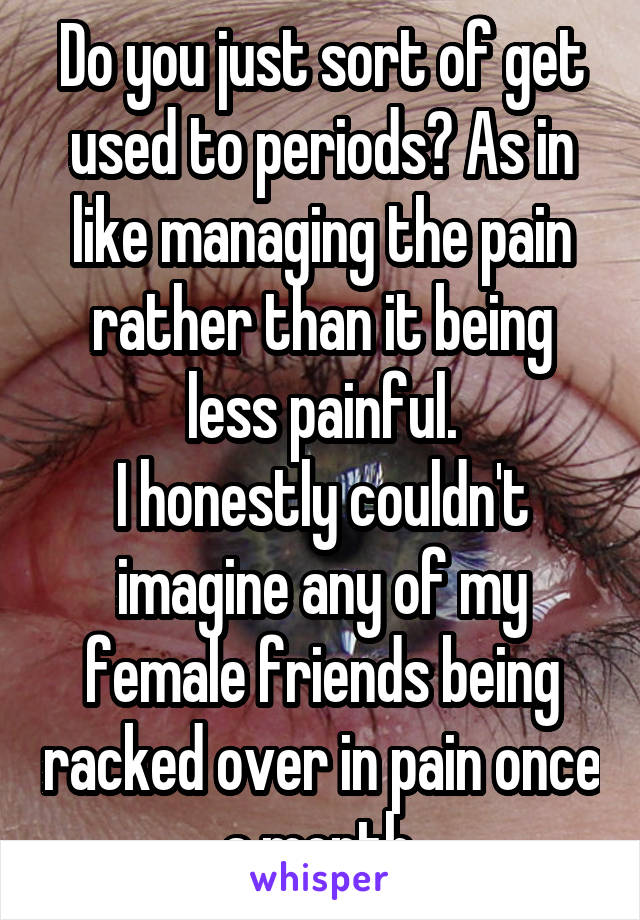 Do you just sort of get used to periods? As in like managing the pain rather than it being less painful.
I honestly couldn't imagine any of my female friends being racked over in pain once a month.