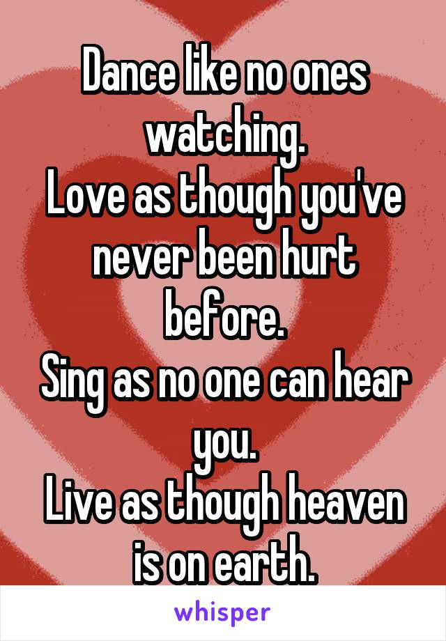 Dance like no ones watching.
Love as though you've never been hurt before.
Sing as no one can hear you.
Live as though heaven is on earth.