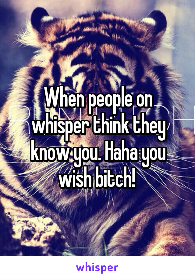 When people on whisper think they know you. Haha you wish bitch! 
