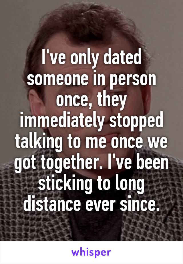 I've only dated someone in person once, they immediately stopped talking to me once we got together. I've been sticking to long distance ever since.