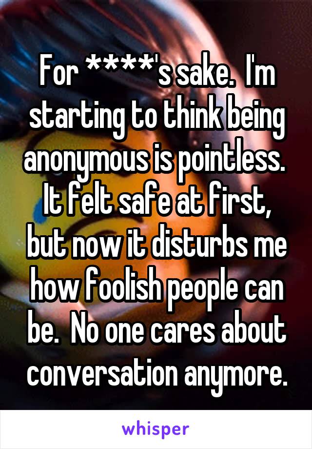 For ****'s sake.  I'm starting to think being anonymous is pointless.  It felt safe at first, but now it disturbs me how foolish people can be.  No one cares about conversation anymore.
