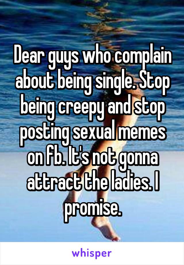 Dear guys who complain about being single. Stop being creepy and stop posting sexual memes on fb. It's not gonna attract the ladies. I promise.
