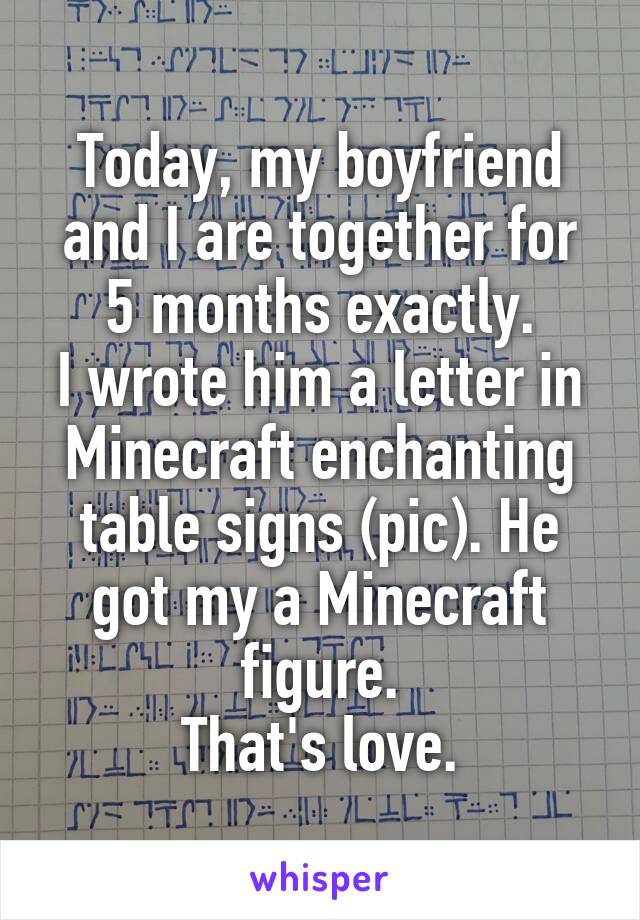 Today, my boyfriend and I are together for 5 months exactly.
I wrote him a letter in Minecraft enchanting table signs (pic). He got my a Minecraft figure.
That's love.