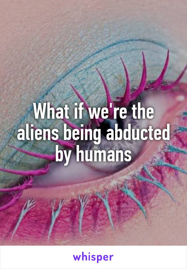 What if we're the aliens being abducted by humans