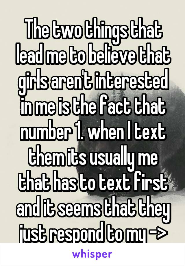 The two things that lead me to believe that girls aren't interested in me is the fact that number 1. when I text them its usually me that has to text first and it seems that they just respond to my ->