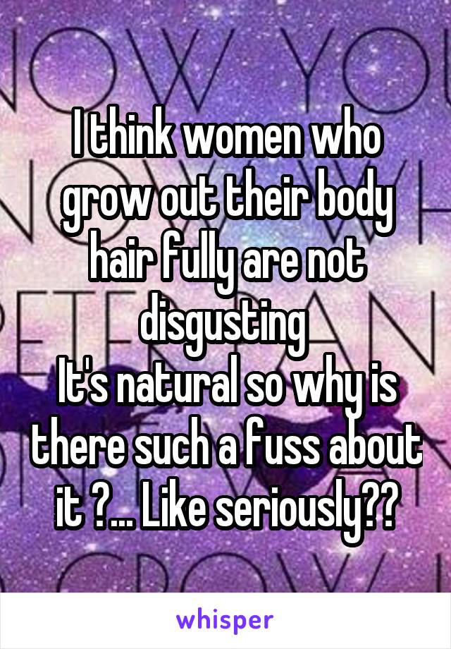 I think women who grow out their body hair fully are not disgusting 
It's natural so why is there such a fuss about it ?... Like seriously??
