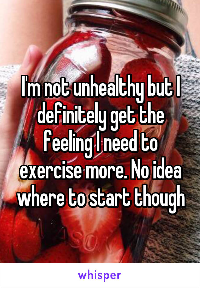 I'm not unhealthy but I definitely get the feeling I need to exercise more. No idea where to start though
