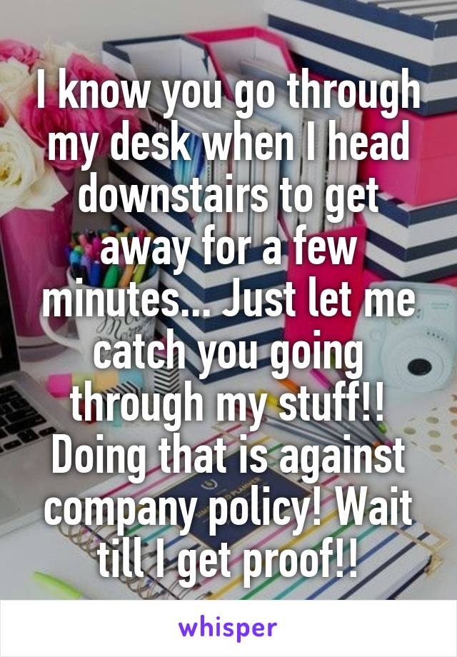 I know you go through my desk when I head downstairs to get away for a few minutes... Just let me catch you going through my stuff!! Doing that is against company policy! Wait till I get proof!!