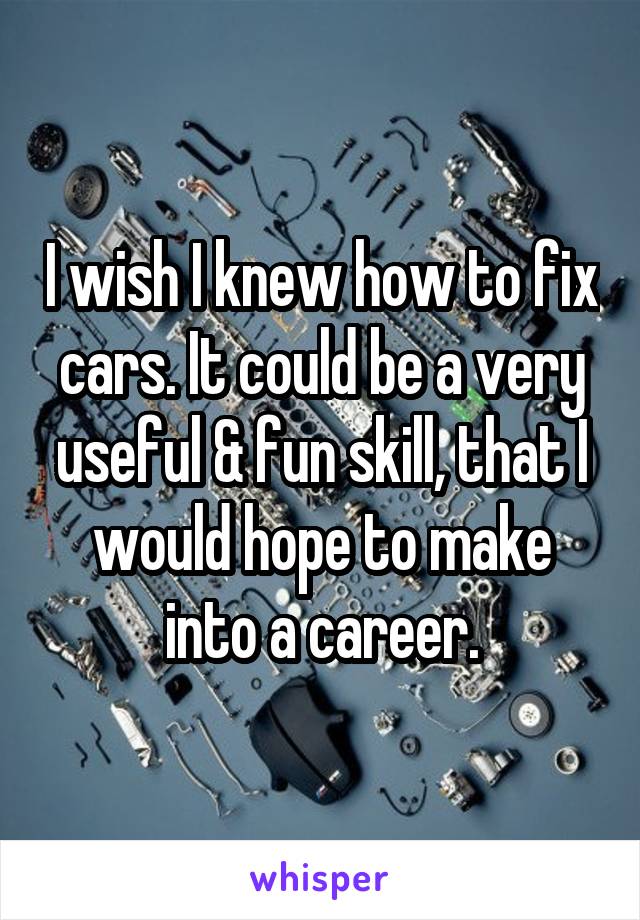I wish I knew how to fix cars. It could be a very useful & fun skill, that I would hope to make into a career.