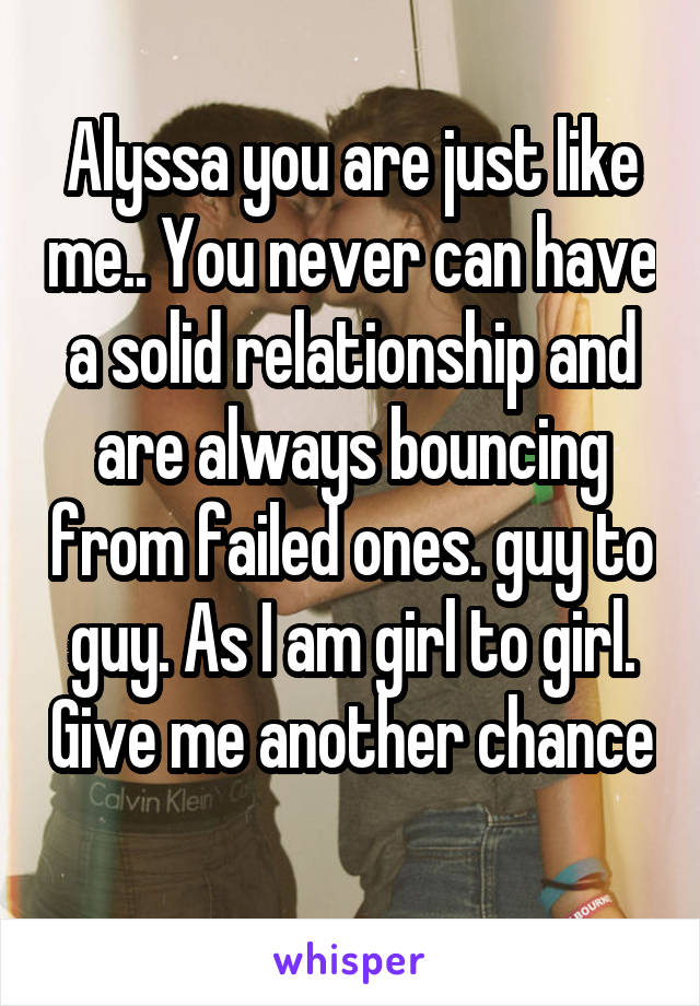 Alyssa you are just like me.. You never can have a solid relationship and are always bouncing from failed ones. guy to guy. As I am girl to girl. Give me another chance 