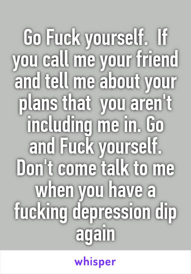 Go Fuck yourself.  If you call me your friend and tell me about your plans that  you aren't including me in. Go and Fuck yourself. Don't come talk to me when you have a fucking depression dip again