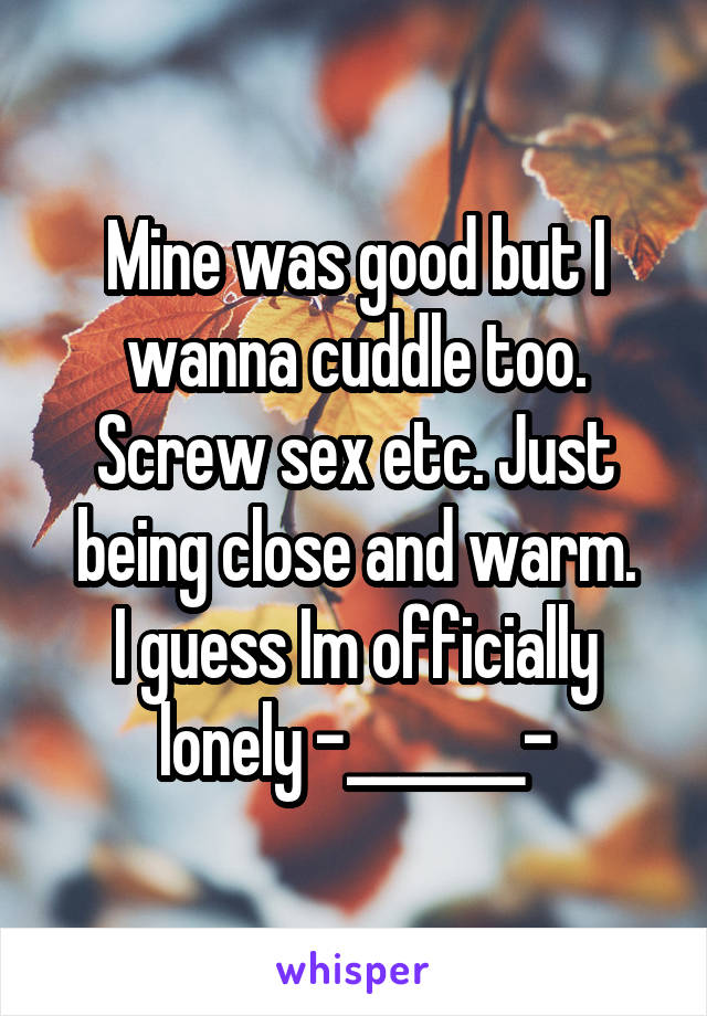 Mine was good but I wanna cuddle too. Screw sex etc. Just being close and warm.
I guess Im officially lonely -_______-