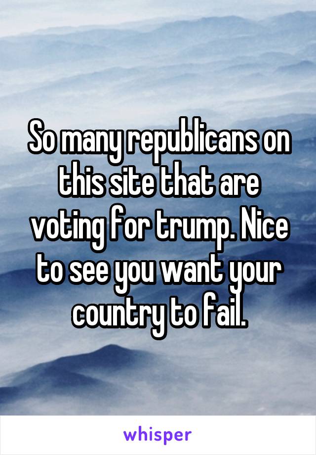 So many republicans on this site that are voting for trump. Nice to see you want your country to fail.