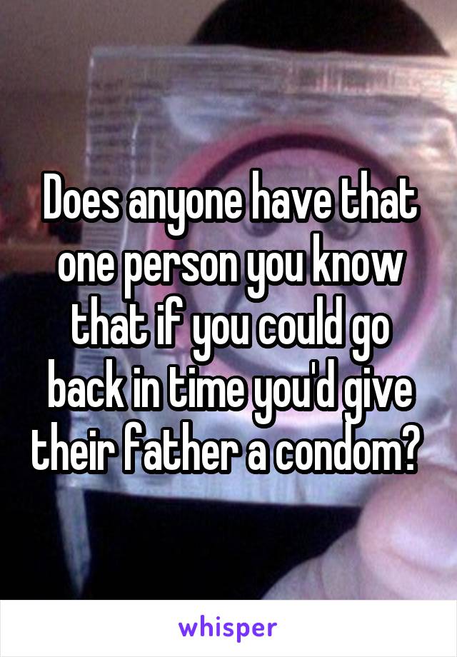 Does anyone have that one person you know that if you could go back in time you'd give their father a condom? 