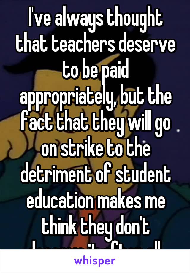 I've always thought that teachers deserve to be paid appropriately, but the fact that they will go on strike to the detriment of student education makes me think they don't deserve it after all.