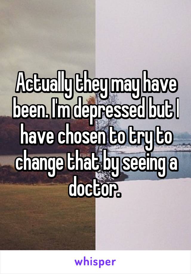 Actually they may have been. I'm depressed but I have chosen to try to change that by seeing a doctor. 