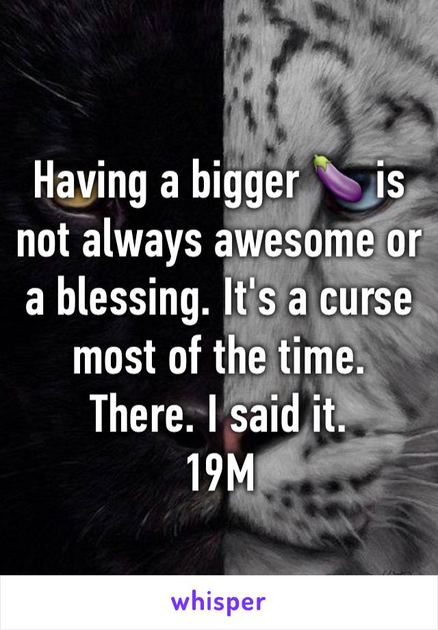 Having a bigger 🍆 is not always awesome or a blessing. It's a curse most of the time. There. I said it. 
19M