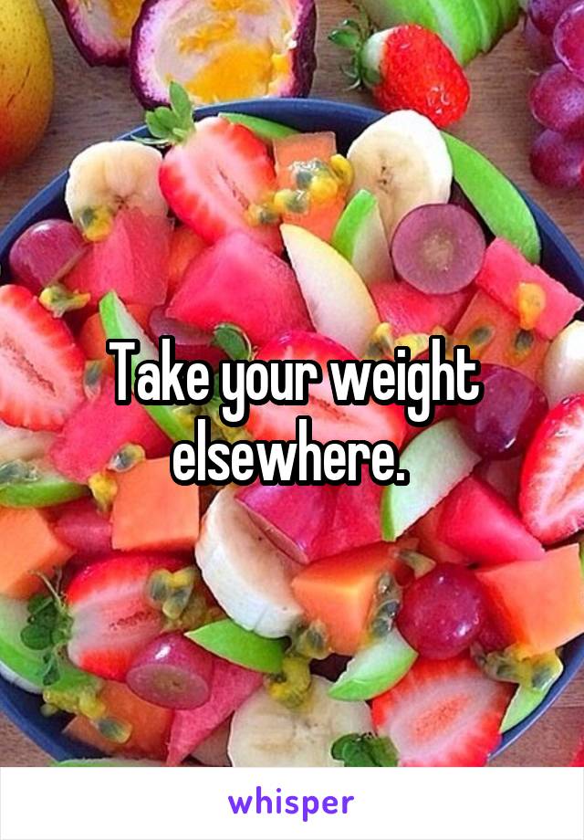 Take your weight elsewhere. 