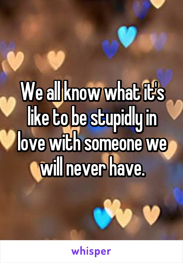 We all know what it's like to be stupidly in love with someone we will never have.