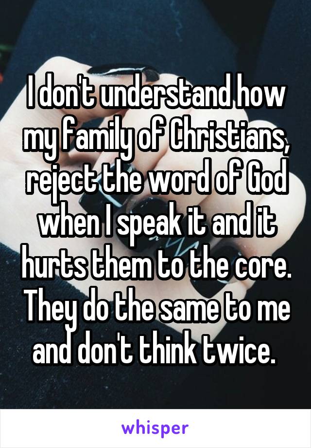 I don't understand how my family of Christians, reject the word of God when I speak it and it hurts them to the core. They do the same to me and don't think twice. 