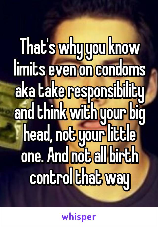 That's why you know limits even on condoms aka take responsibility and think with your big head, not your little one. And not all birth control that way