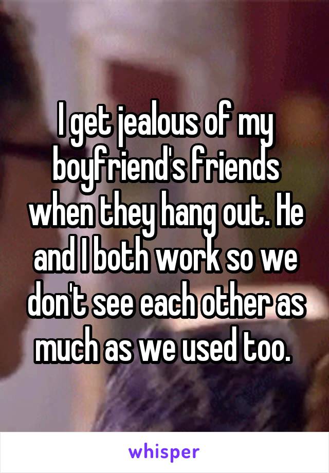 I get jealous of my boyfriend's friends when they hang out. He and I both work so we don't see each other as much as we used too. 