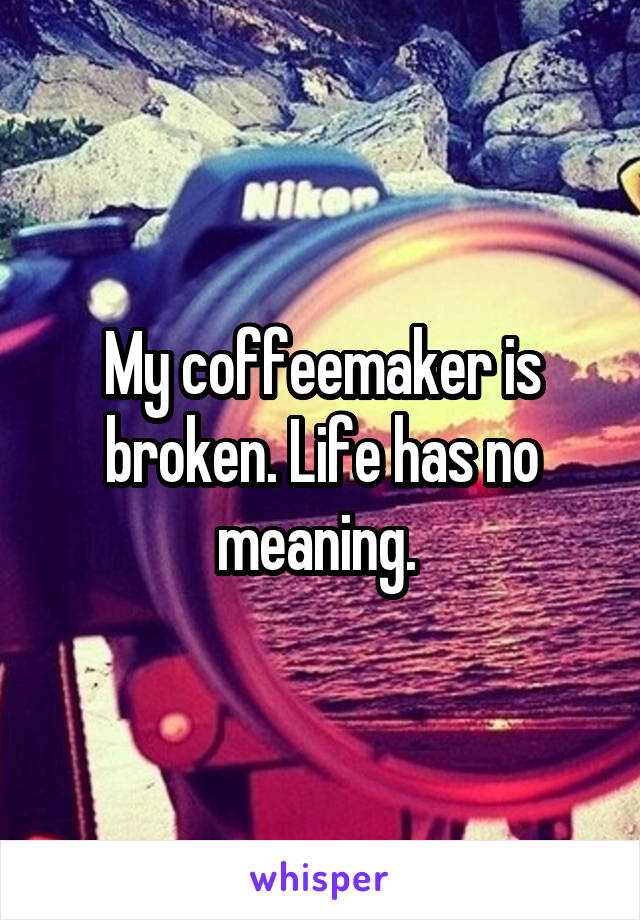 My coffeemaker is broken. Life has no meaning. 