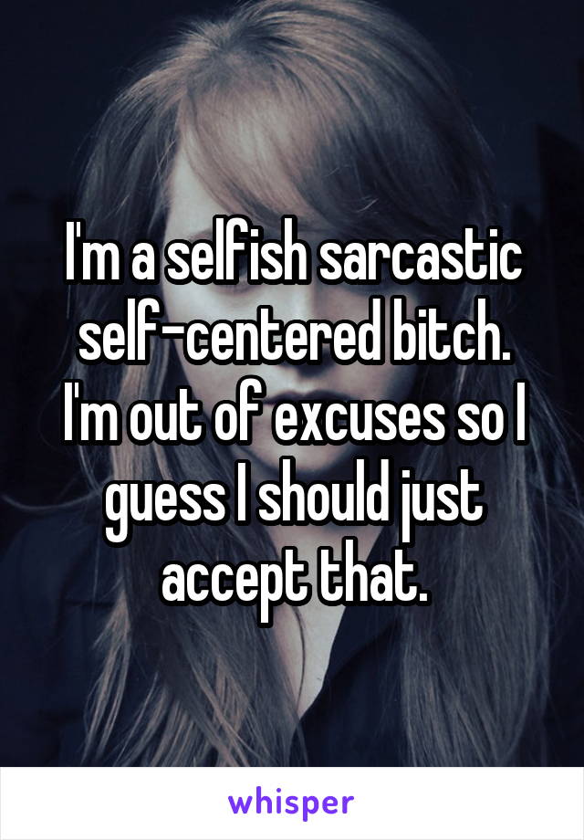 I'm a selfish sarcastic self-centered bitch.
I'm out of excuses so I guess I should just accept that.