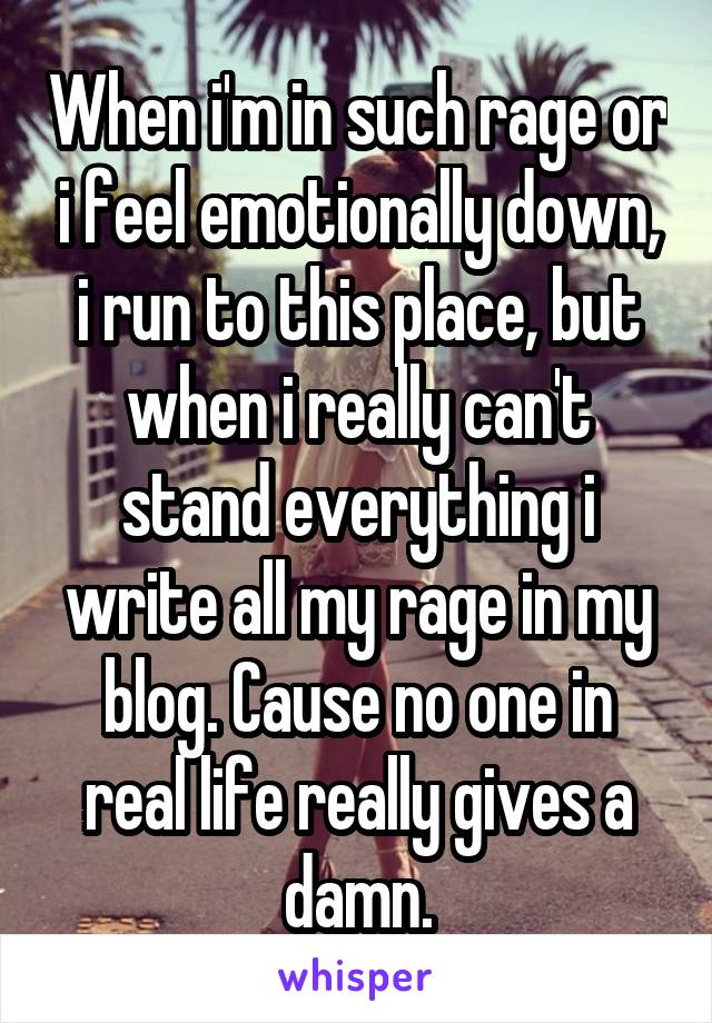 When i'm in such rage or i feel emotionally down, i run to this place, but when i really can't stand everything i write all my rage in my blog. Cause no one in real life really gives a damn.