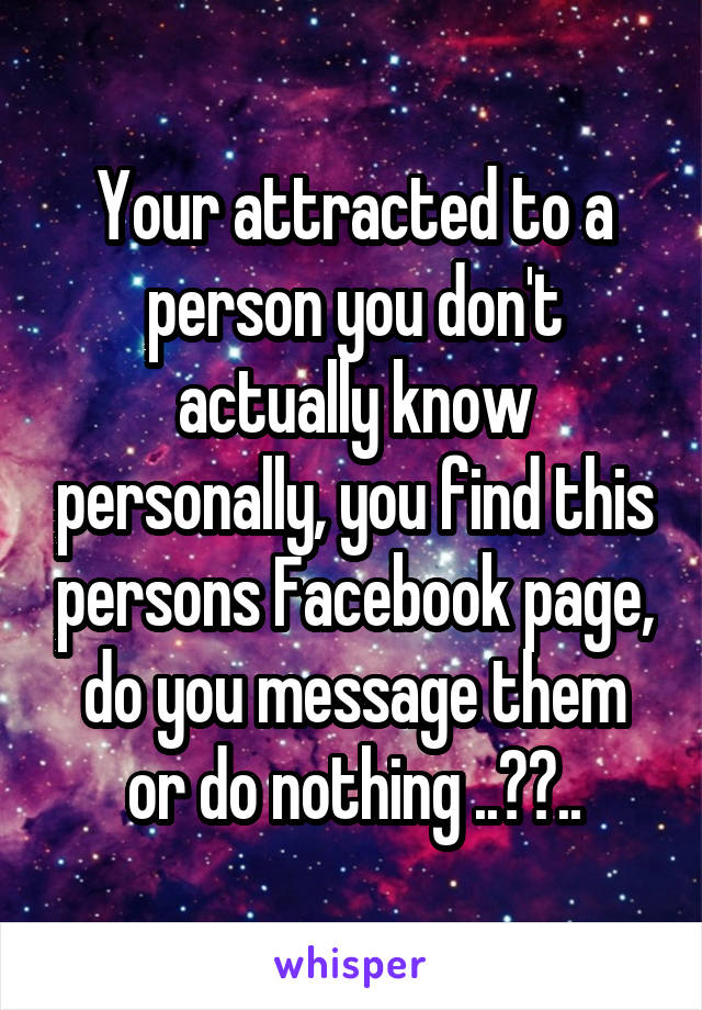 Your attracted to a person you don't actually know personally, you find this persons Facebook page, do you message them or do nothing ..??..