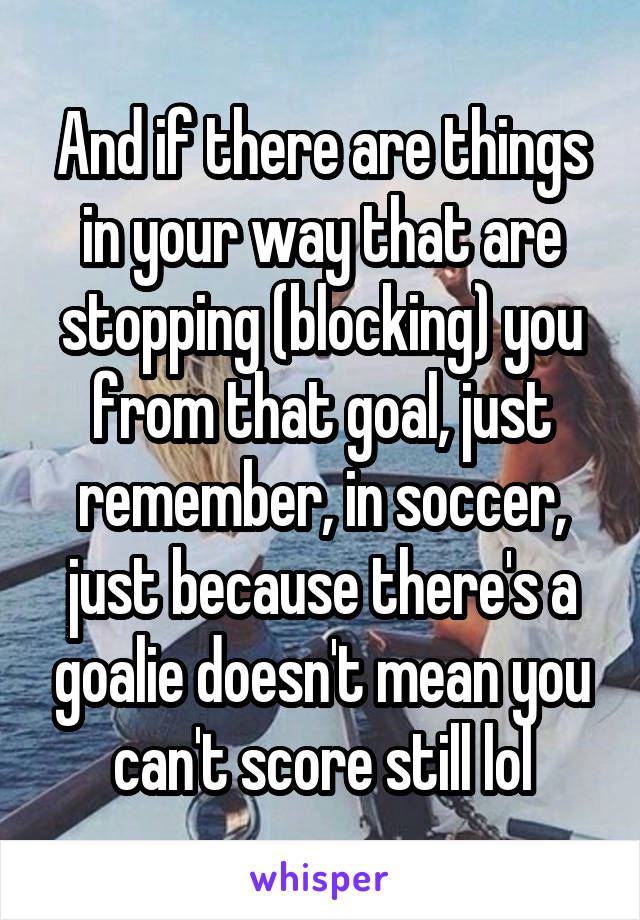 And if there are things in your way that are stopping (blocking) you from that goal, just remember, in soccer, just because there's a goalie doesn't mean you can't score still lol