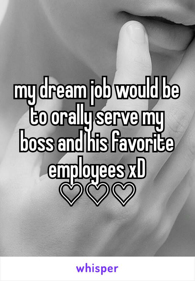my dream job would be to orally serve my boss and his favorite employees xD ♡♡♡