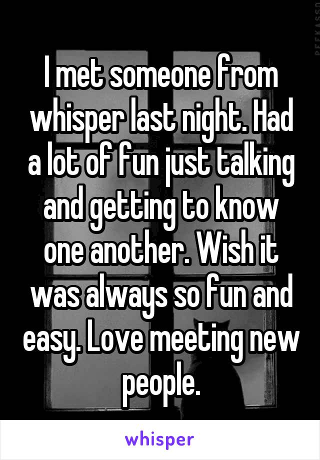 I met someone from whisper last night. Had a lot of fun just talking and getting to know one another. Wish it was always so fun and easy. Love meeting new people.
