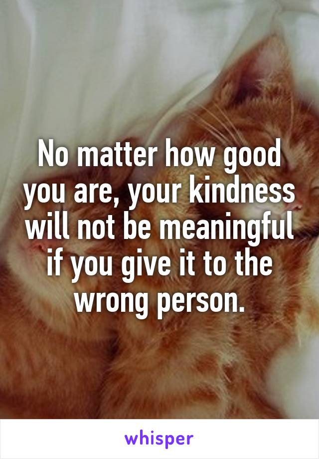 No matter how good you are, your kindness will not be meaningful if you give it to the wrong person.