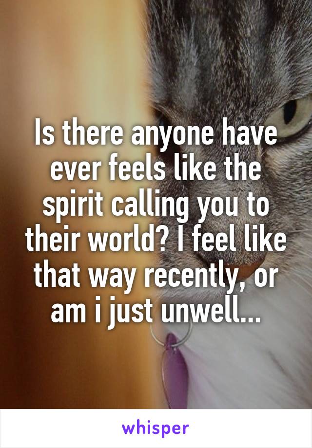 Is there anyone have ever feels like the spirit calling you to their world? I feel like that way recently, or am i just unwell...