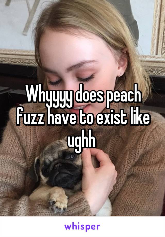 Whyyyy does peach fuzz have to exist like ughh 
