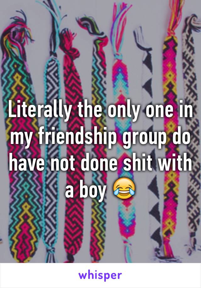 Literally the only one in my friendship group do have not done shit with a boy 😂