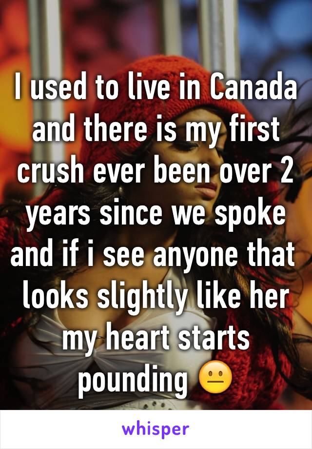 I used to live in Canada and there is my first crush ever been over 2 years since we spoke and if i see anyone that  looks slightly like her my heart starts pounding 😐