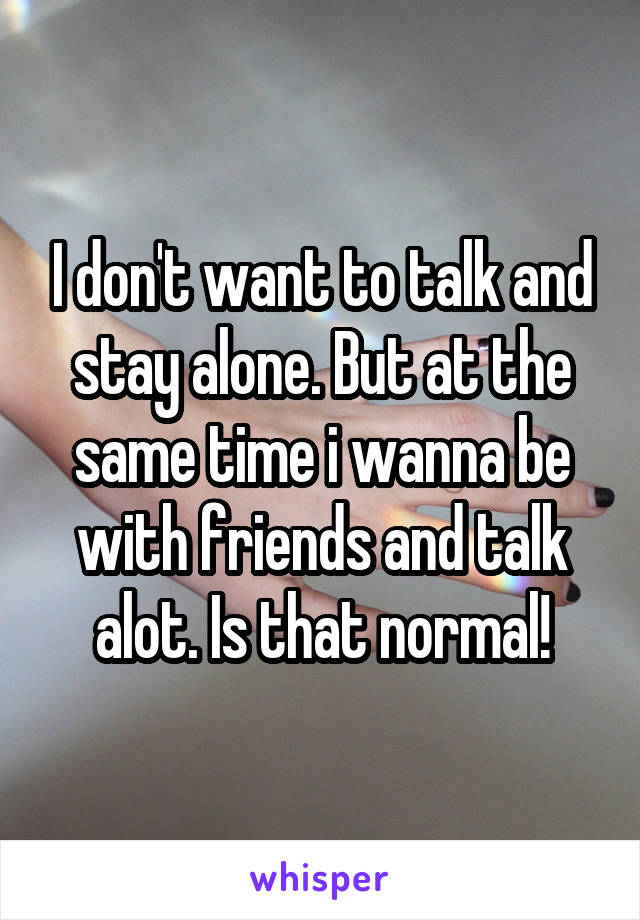 I don't want to talk and stay alone. But at the same time i wanna be with friends and talk alot. Is that normal!