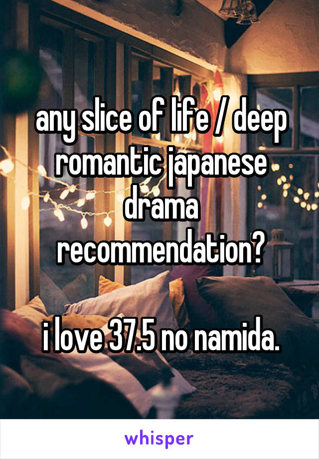 any slice of life / deep romantic japanese drama recommendation?

i love 37.5 no namida.