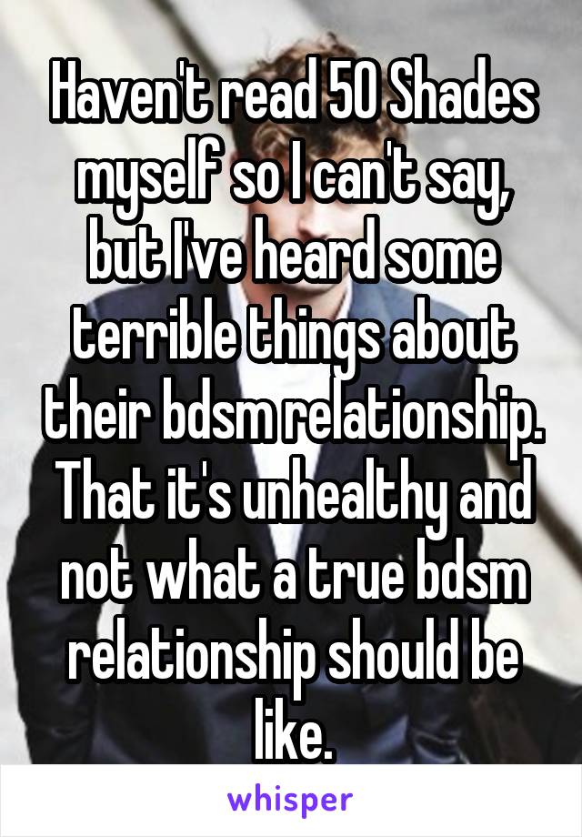 Haven't read 50 Shades myself so I can't say, but I've heard some terrible things about their bdsm relationship. That it's unhealthy and not what a true bdsm relationship should be like.