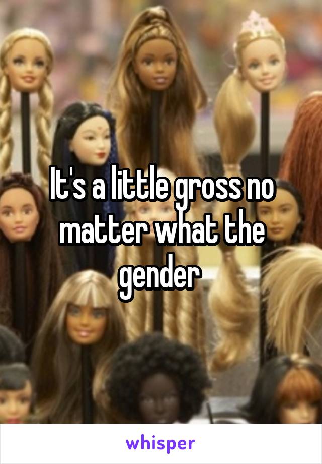 It's a little gross no matter what the gender 